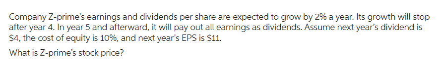 Company Z-prime's earnings and dividends per share are expected to grow by 2% a year. Its growth will stop
after year 4. In year 5 and afterward, it will pay out all earnings as dividends. Assume next year's dividend is
$4, the cost of equity is 10%, and next year's EPS is $11.
What is Z-prime's stock price?