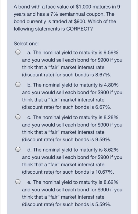 A bond with a face value of $1,000 matures in 9
years and has a 7% semiannual coupon. The
bond currently is traded at $900. Which of the
following statements is CORRECT?
Select one:
a. The nominal yield to maturity is 9.59%
and you would sell each bond for $900 if you
think that a "fair" market interest rate
(discount rate) for such bonds is 8.67%.
b. The nominal yield to maturity is 4.80%
and you would sell each bond for $900 if you
think that a "fair" market interest rate
(discount rate) for such bonds is 6.67%.
c. The nominal yield to maturity is 8.28%
and you would sell each bond for $900 if you
think that a "fair" market interest rate
(discount rate) for such bonds is 9.59%.
d. The nominal yield to maturity is 8.62%
and you would sell each bond for $900 if you
think that a "fair" market interest rate
(discount rate) for such bonds is 10.67%.
e. The nominal yield to maturity is 8.62%
and you would sell each bond for $900 if you
think that a "fair" market interest rate
(discount rate) for such bonds is 5.59%.