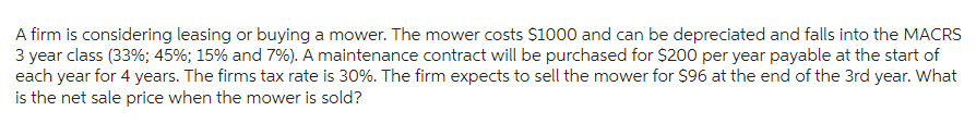 A firm is considering leasing or buying a mower. The mower costs $1000 and can be depreciated and falls into the MACRS
3 year class (33%; 45%; 15% and 7%). A maintenance contract will be purchased for $200 per year payable at the start of
each year for 4 years. The firms tax rate is 30%. The firm expects to sell the mower for $96 at the end of the 3rd year. What
is the net sale price when the mower is sold?