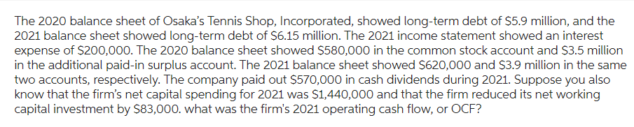 The 2020 balance sheet of Osaka's Tennis Shop, Incorporated, showed long-term debt of $5.9 million, and the
2021 balance sheet showed long-term debt of $6.15 million. The 2021 income statement showed an interest
expense of $200,000. The 2020 balance sheet showed $580,000 in the common stock account and $3.5 million
in the additional paid-in surplus account. The 2021 balance sheet showed $620,000 and $3.9 million in the same
two accounts, respectively. The company paid out $570,000 in cash dividends during 2021. Suppose you also
know that the firm's net capital spending for 2021 was $1,440,000 and that the firm reduced its net working
capital investment by $83,000. what was the firm's 2021 operating cash flow, or OCF?