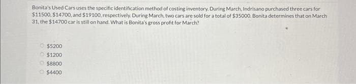 Bonita's Used Cars uses the specific identification method of costing inventory. During March, Indrisano purchased three cars for
$11500, $14700, and $19100, respectively. During March, two cars are sold for a total of $35000. Bonita determines that on March
31, the $14700 car is still on hand. What is Bonita's gross profit for March?
$5200
Ⓒ$1200
$8800
$4400