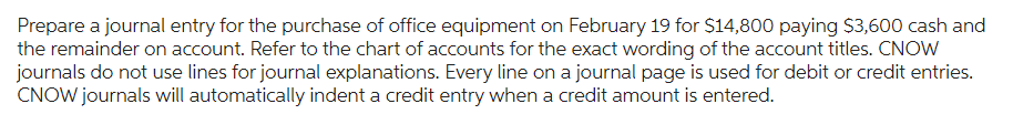 Prepare a journal entry for the purchase of office equipment on February 19 for $14,800 paying $3,600 cash and
the remainder on account. Refer to the chart of accounts for the exact wording of the account titles. CNOW
journals do not use lines for journal explanations. Every line on a journal page is used for debit or credit entries.
CNOW journals will automatically indent a credit entry when a credit amount is entered.