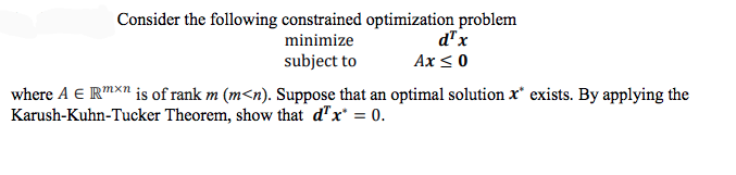 Consider the following constrained optimization problem
minimize
d"x
subject to
Ax < 0
where A E RMXn is of rank m (m<n). Suppose that an optimal solution x* exists. By applying the
Karush-Kuhn-Tucker Theorem, show that d"x = 0.
