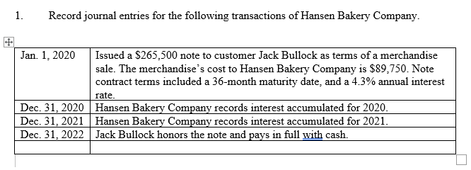 1. Record journal entries for the following transactions of Hansen Bakery Company.
Jan. 1, 2020
Dec. 31, 2020
Dec. 31, 2021
Dec. 31, 2022
Issued a $265,500 note to customer Jack Bullock as terms of a merchandise
sale. The merchandise's cost to Hansen Bakery Company is $89,750. Note
contract terms included a 36-month maturity date, and a 4.3% annual interest
rate.
Hansen Bakery Company records interest accumulated for 2020.
Hansen Bakery Company records interest accumulated for 2021.
Jack Bullock honors the note and pays in full with cash.
n