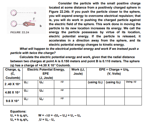 Consider the particle with the small positive charge
located at some distance from a positively charged sphere in
Figure 22.24b. If you push the particle closer to the sphere,
you will expend energy to overcome electrical repulsion; that
is, you will do work in pushing the charged particle against
the electric field of the sphere. This work done in moving the
particle to its new location increases its energy. We call the
energy the particle possesses by virtue of its location,
electric potential energy. If the particle is released, it
accelerates in a direction away from the sphere, and its
electric potential energy changes to kinetic energy.
FIGURE 22.24
What will happen to the electrical potential energy and work If we instead push a
particle with twice the charge?
Calculate the electric potential energy and work, given that the radial distance
between two charges at point A is 0.150 meters and point B is 0.110 meters. The sphere
(q) has a charge of +4.30 X 10* Coulomb.
Charge, q.
(C,
Coulomb)
Electric Potential Energy,
EPE
Work ((J,
EPE + Charge = U/q,
(V, Volts)
Joule)
(J, Joule)
UA:
Us:
AU
(using U.) (using Us)
Using AU
2.40 X 10*
UA:
Us:
AU
4.80 X 10
Ug:
AU
9.6 X 10*
Equations:
U, = k q, q/r.
U. = k q, q/r.
W = -AU = -(U, - U) = U, - U,
„U = U. - U,
