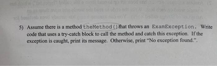 5) Assume there is a method the Method () that throws an ExamException. Write
code that uses a try-catch block to call the method and catch this exception. If the
exception is caught, print its message. Otherwise, print "No exception found.".