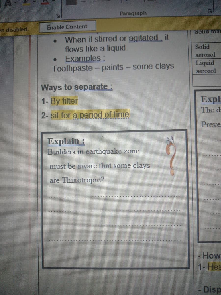 Paragraph
Enable Content
en disabled.
Solid foa
When it stirred or agitated, it
flows like a liquid.
Examples:
Toothpaste- paints - some clays
Solid
aerosol
Liquid
aerosol
Ways to separate :
1- By filter
Expl
The di
2- sit for a period of time
Preve
Explain :
Builders in earthquake zone
must be aware that some clays
are Thixotropic?
- How
1- Hea
Disp
