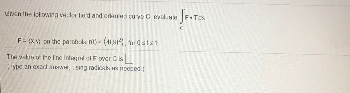 fr.
Given the following vector field and oriented curve C, evaluate
F.Tds.
C
F = (x,y) on the parabola r(t) = (4t,9t-), for 0sts 1
The value of the line integral of F over C is
(Type an exact answer, using radicals as needed.)
