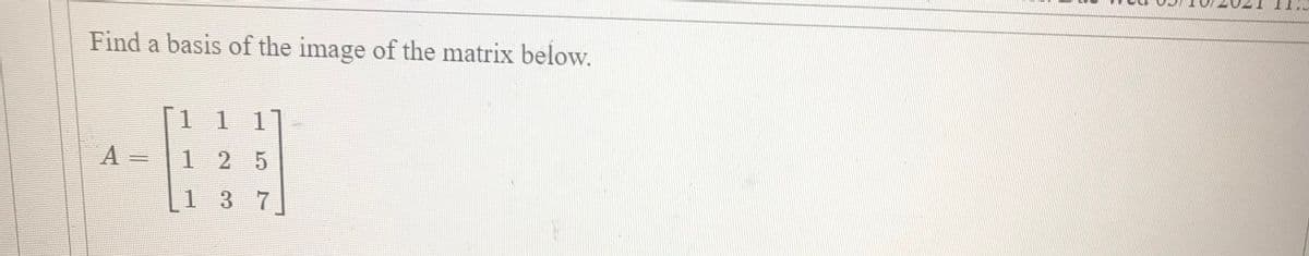 Find a basis of the image of the matrix below.
1 1 11
A =
1 2 5
137

