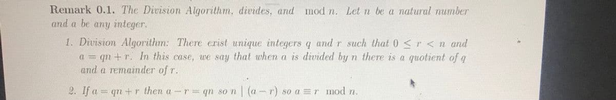 Remark 0.1. The Division Algorithm, divides, and mod n. Let n be a natural number
and a be any integer.
1. Division Algorithm: There erist unique integers q and r such that 0 <r< n and
(1 = qn +r. In this case, we say that when a is divided by
and a remainder of r.
n there is a quotient of q
2. If a = qn +r then a-r= qn so n
(a-r) so a =r mod n.
