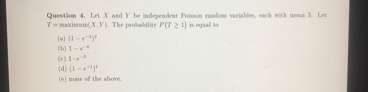 Question 4. Let X and Y be independent Poisson random variables, each with mean 3. Let
T=maximum(X,Y). The probability P(T 1) is equal to
(a) (1-e-)2
(b) 1-e-6
(c) 1-e-3
(d) (1-e-)3
(e) none of the above.
