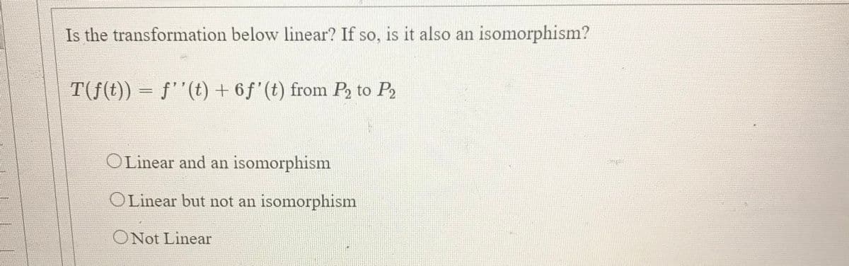 Is the transformation below linear? If so, is it also an isomorphism?
T(f(t)) = f''(t) + 6 f'(t) from P2 to P2
%3D
OLinear and an isomorphism
OLinear but not an isomorphism
ONot Linear
