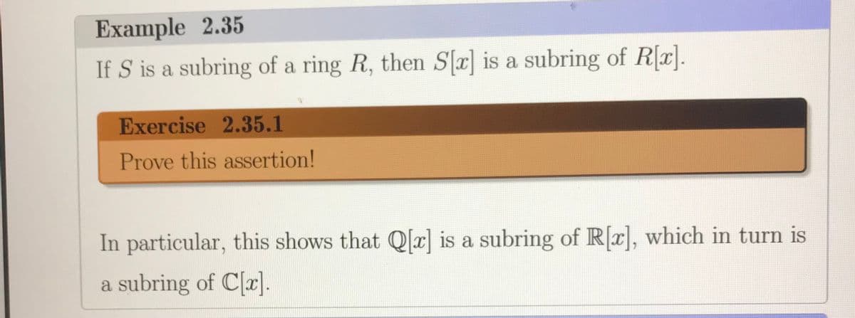 Example 2.35
If S is a subring of a ring R, then Sr] is a subring of Rr].
Exercise 2.35.1
Prove this assertion!
In particular, this shows that Q[x] is a subring of R[x], which in turn is
a subring of C[x].
