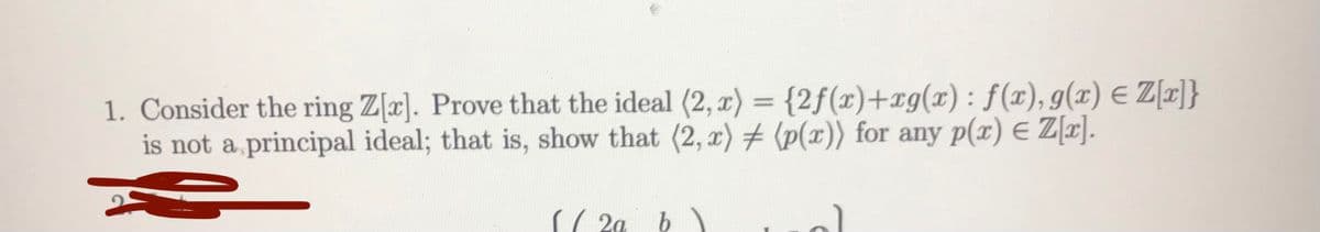 1. Consider the ring Z[x]. Prove that the ideal (2, r) = {2f(x)+xg(x) : f(x), g(x) E Z[]}
is not a principal ideal; that is, show that (2, r) # (p(x)) for any p(x) E Z[r].
2a
