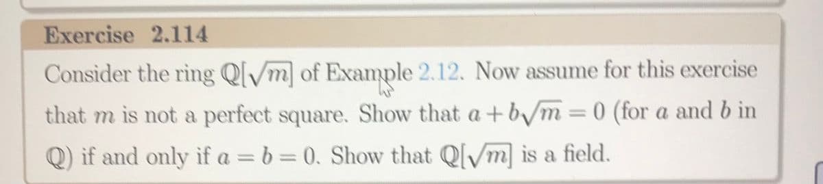 Exercise 2.114
Consider the ring Q[/m of Example 2.12. Now assume for this exercise
that m is not a perfect square. Show that a+b/m=0 (for a and b in
%3D
Q) if and only if a = b= 0. Show that Ql/m is a field.
