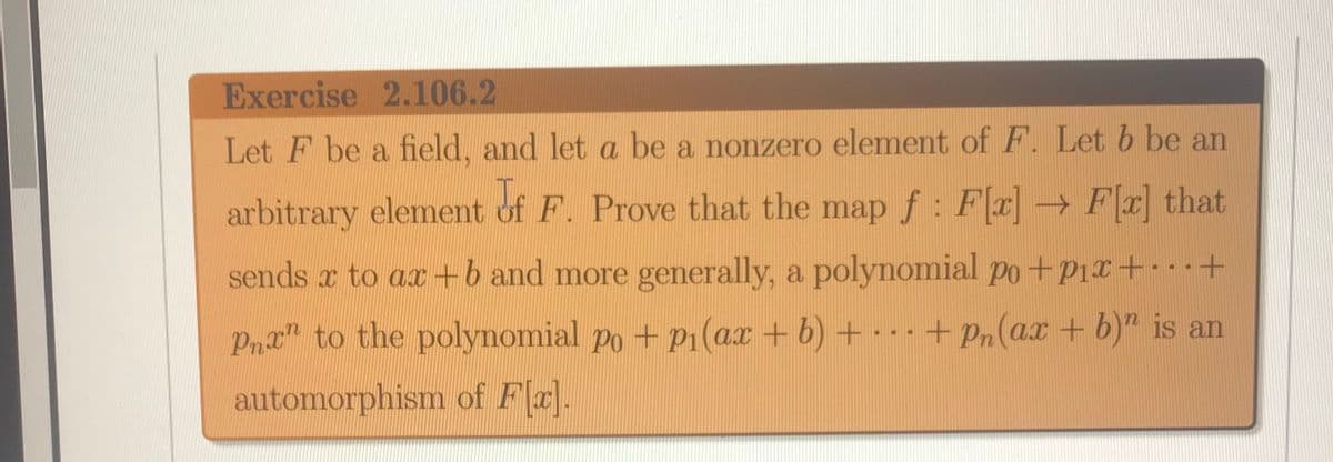 Exercise 2.106.2
Let F be a field, and let a be a nonzero element of F. Let b be an
arbitrary element of F. Prove that the map f : Fa→ Fx that
sends x to ax +b and more generally, a polynomial po+P1x+ +
Pnt" to the polynomial po + pı(ax + b) + + Pn(ax + b)" is an
automorphism of Fa].
