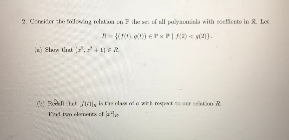 2. Consider the following relation on P the set of all polynomials with coeffients in R. Let
R= {(f(t), g(t)) eP x P | f(2) < g(2)}-
%3D
(a) Show that (x2, x? + 1) E R.
(b) Recall that [f(t)], is the class of a with respect to our relation R.
Find two elements of [r]R.
