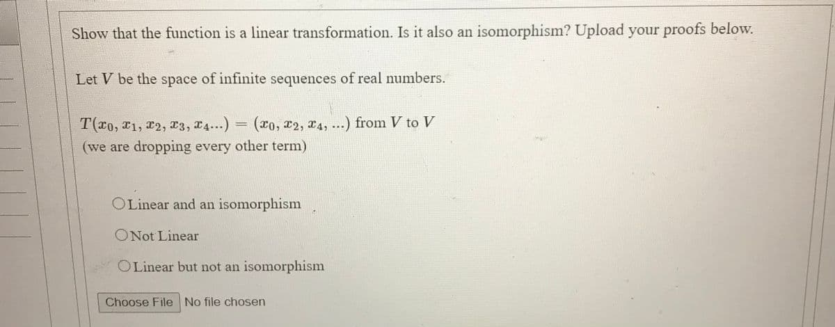 Show that the function is a linear transformation. Is it also an isomorphism? Upload your proofs below.
Let V be the space of infinite sequences of real numbers.
T(x0, x1, 2, x3, 14...)
(*0, X2, X4, ...) from V to V
(we are dropping every other term)
OLinear and an isomorphism
ONot Linear
OLinear but not an isomorphism
Choose File No file chosen
