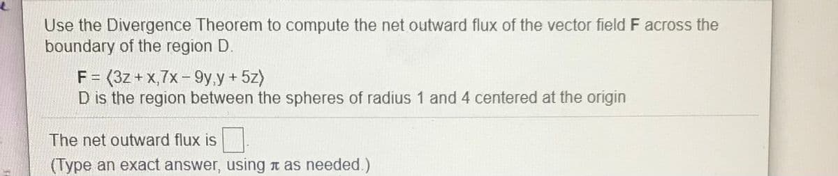 Use the Divergence Theorem to compute the net outward flux of the vector field F across the
boundary of the region D.
F = (3z +x,7x- 9y,y + 5z)
D is the region between the spheres of radius 1 and 4 centered at the origin
The net outward flux is
(Type an exact answer, using t as needed.)
