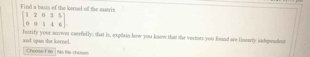 Find a basis of the kernel of the matrix
1203 5
00 1 4 6
Justify your answer carefully; that is, explain how you know that the vectors you found are linearly independent
and
span
the kernel.
Choose File No file chosen
