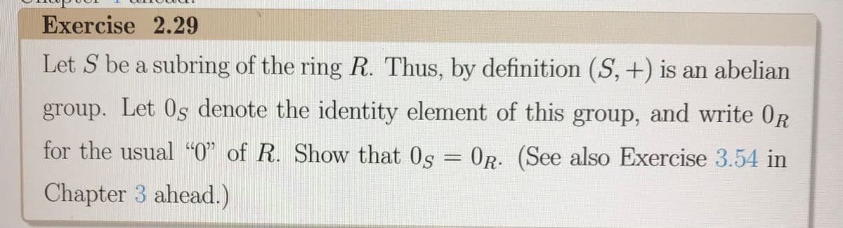 **Exercise 2.29**

Let \( S \) be a subring of the ring \( R \). Thus, by definition \((S, +)\) is an abelian group. Let \( 0_S \) denote the identity element of this group, and write \( 0_R \) for the usual “0” of \( R \). Show that \( 0_S = 0_R \). (See also Exercise 3.54 in Chapter 3 ahead.)