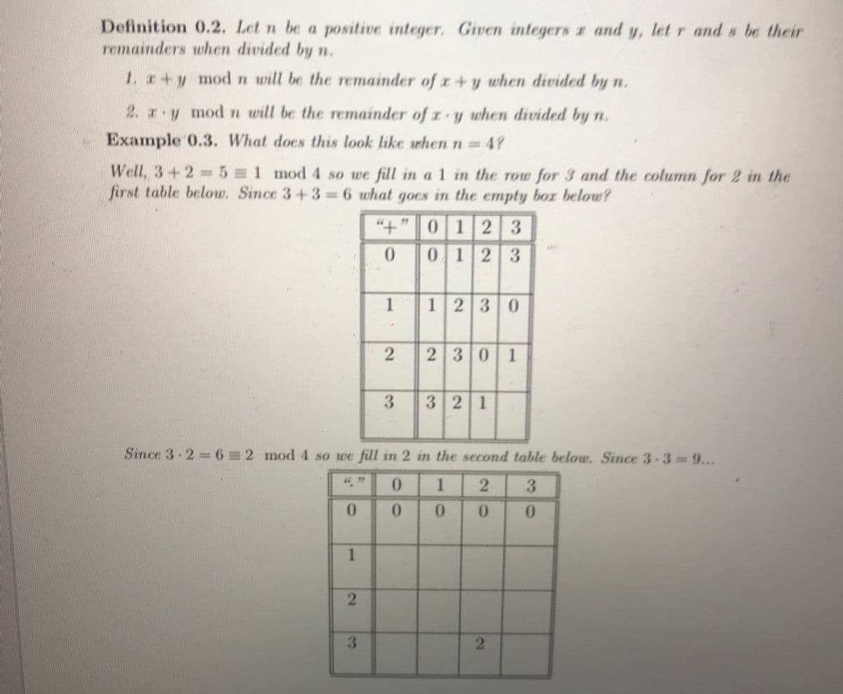 Definition 0.2. Let n be a positive integer. Given integers z and y, let r and s be their
remainders when divided by n.
1. +y modn will be the remainder of z +y when divided by n.
2. z y modn will be the remainder of z y when divided by n.
Example 0.3. What does this look like when n 47
Well, 3+2=5 1 mod 4 so we fill in a 1 in the row for 3 and the column for 2 in the
first table below. Since 3+3 6 what goes in the empty boz below?
"+"0 12 3
0123
1230
230 1
www
32 1
Since 3-2-6=2 mod 4 so we fill in 2 in the second table below. Since 33 9...
0.
1
0.
0.
0.
0.
0.
3.
2.
2.
3.
1.
2.
