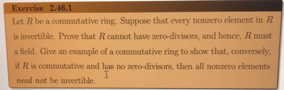 Exercise 2.46.1
Let R be a commutative ring. Suppose that every nonzero element in R
is invertible. Prove that R cannot have zero-divisors, and hence, R must
a field. Give an example of a commutative ring to show that, conversely,
if R is commutative and has no zero-divisors, then all nonzero elements
need not be invertible.
