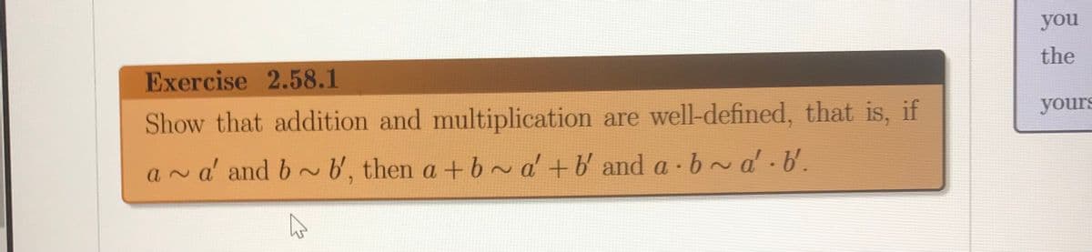 you
the
Exercise 2.58.1
yours
Show that addition and multiplication are well-defined, that is, if
a~a' and b ~b', then a +b~d+b and a ·b~d.b.
