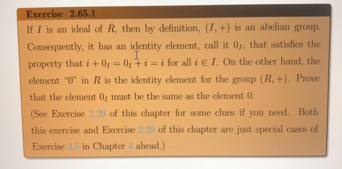 Exercise 2.65.1
If I is an ideal of R, then by definition, (I,+) is an abelian group.
Consequently, it has an identity element, call it 0r, that satisfies the
property that i +01 = 0, + i = i for all i E I. On the other hand, the
element "0" in R is the identity element for the group (R, +). Prove
that the element 0, must be the same as the element 0.
(See Exercise 2.29 of this chapter for some clues if you need. Both
this exercise and Exercise 2.29 of this chapter are just special cases of
Exercise 3.5 in Chapter 4 ahead.)
