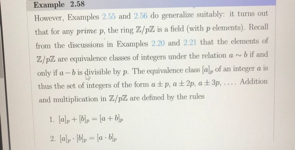 Example 2.58
However, Examples 2.55 and 2.56 do generalize suitably: it turns out
that for any prime p, the ring Z/pZ is a field (with p elements). Recall
from the discussions in Examples 2.20 and 2.21 that the elements of
Z/pZ are equivalence classes of integers under the relation a ~bif and
only if a-b is divisible by p. The equivalence class [a], of an integer a is
thus the set of integers of the form a + p, a ± 2p, a ±3p, .... Addition
and multiplication in Z/pZ are defined by the rules
1. [a]p + [b, = [a + blp
2. [a), (b), = [a - b)p
