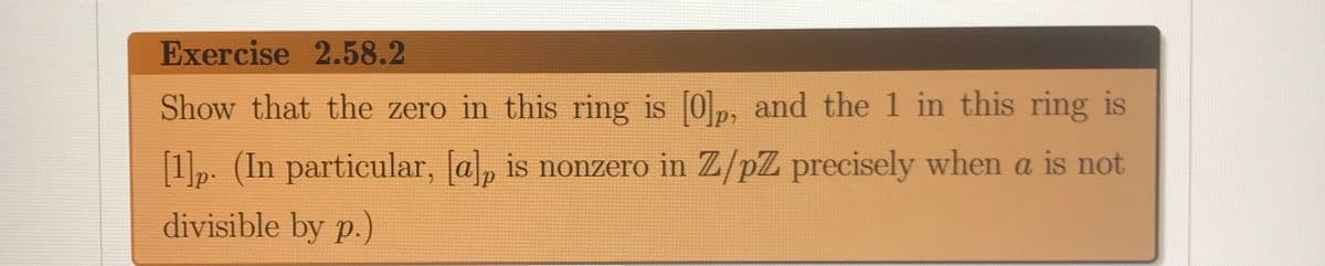 Exercise 2.58.2
Show that the zero in this ring is 0p, and the 1 in this ring is
[1]p. (In particular, [a, is nonzero in Z/pZ precisely when a is not
divisible by p.)
