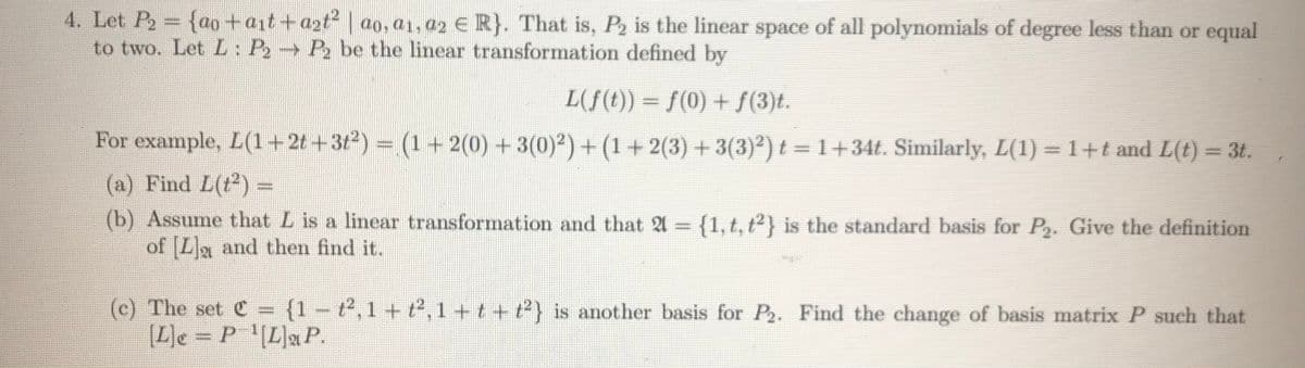 4. Let P2= {ao +ait+azt | ao, a1, a2 E R}. That is, P2 is the linear space of all polynomials of degree less than or equal
to two. Let L: P2 P2 be the linear transformation defined by
L(f(t)) = f(0) + S(3)t.
For example, L(1+21 +3t) = (1+ 2(0) +3(0)2) + (1 + 2(3) + 3(3)) t =1+34t. Similarly, L(1) = 1+t and L(t) = 3t.
(a) Find L(t2) =
(b) Assume that L is a linear transformation and that A = {1,t, t2 is the standard basis for P2. Give the definition
of La and then find it.
%3D
(c) The set C = {1 – t2, 1 + t2, 1 +t + t2} is another basis for P2. Find the change of basis matrix P such that
(L]e = P '(L]aP.
