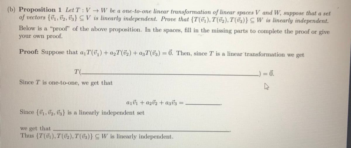 (b) Proposition 1 Let T:V → W be a one-to-one linear transformation of linear spaces V and W, suppose that a set
of vectors (, 0,, d3} CV is linearly independent. Prove that {T(1), T(52), T(53)}CW is linearly independent.
Below is a "proof" of the above proposition. In the spaces, fill in the missing parts to complete the proof or give
your own proof.
Proof: Suppose that a,T(7,) + azT() + a3T(7) =0. Then, since T is a linear transformation we get
Since T is one-to-one, we get that
a101 + a202 + az03
%3D
Since (7, 2, 7) is a linearly independent set
we get that
Thus (T(5),T(2), T(73)} CW is linearly independent.
