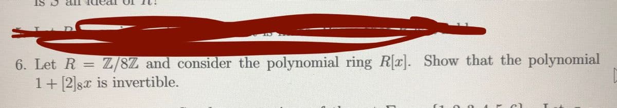 6. Let R = Z/8Z and consider the polynomial ring R[x]. Show that the polynomial
1+28x is invertible.
