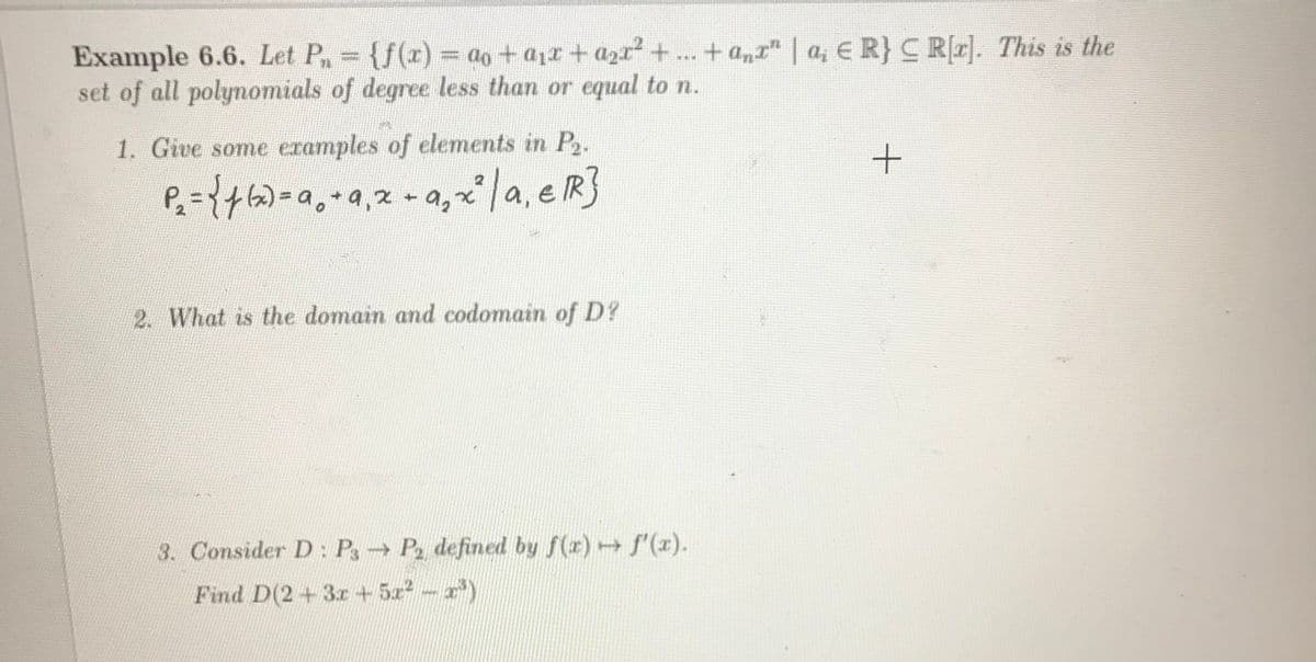 = ao + a1r + azr + ..
+ a„r" | a, E R}C Rr]. This is the
Example 6.6. Let P {f(r)
set of all polynomials of degree less than or equal to n.
%3D
1. Give some eramples of elements in P.
P={+6)=a,+a,z- a,x/a, e RS
2. What is the domain and codomain of D?
3. Consider D: P P, defined by f(x) f'(x).
Find D(2+3r +5x2-x)
