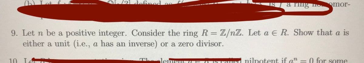 e1 definnd
a fing
omor-
9. Let n be a positive integer. Consider the ring R = Z/nZ. Let a E R. Show that a is
either a unit (i.e., a has an inverse) or a zero divisor.
10. LA
lemeur
nilpotent if an = 0 for some
