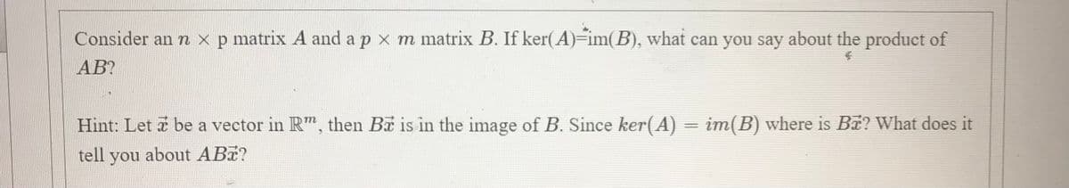 Consider an n x p matrix A and a p x m matrix B. If ker(A)-im(B), what can you say about the product of
AB?
Hint: Let a be a vector in R", then Ba is in the image of B. Since ker(A) = im(B) where is B? What does it
tell
you about ABa?
