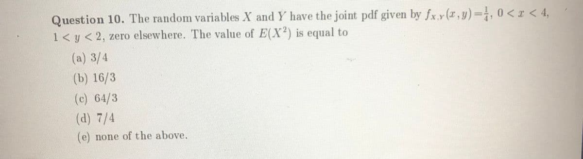 Question 10. The random variables X and Y have the joint pdf given by fxy(r,y)=;, 0<x < 4,
1<y <2, zero elsewhere. The value of E(X) is equal to
(a) 3/4
(b) 16/3
(c) 64/3
(d) 7/4
(e) none of the above.
