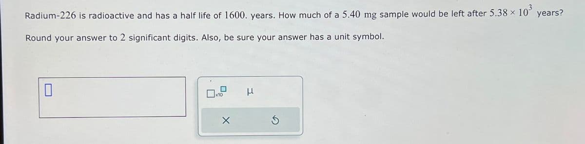 Radium-226 is radioactive and has a half life of 1600. years. How much of a 5.40 mg sample would be left after 5.38 × 10³
Round your answer to 2 significant digits. Also, be sure your answer has a unit symbol.
10
x10
X
years?