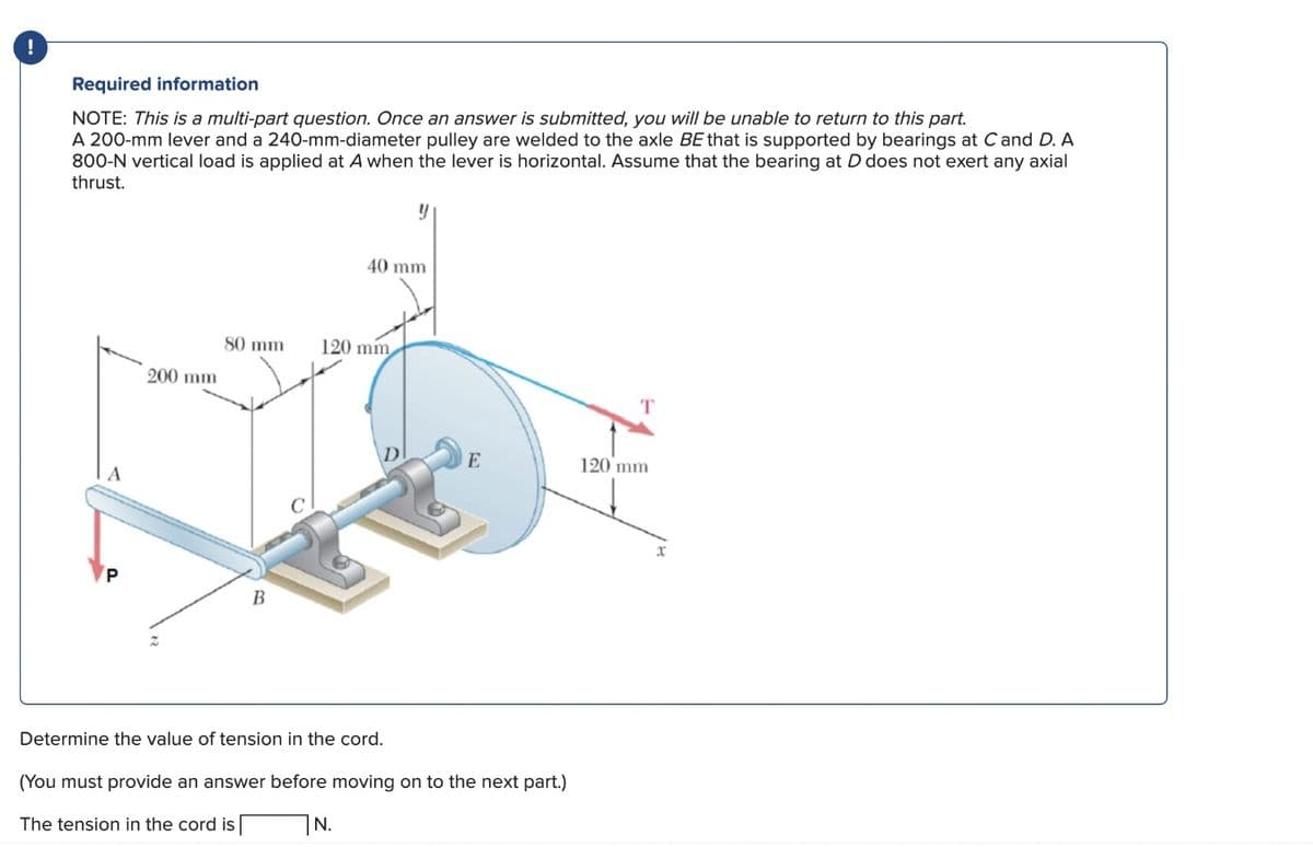 !
Required information
NOTE: This is a multi-part question. Once an answer is submitted, you will be unable to return to this part.
A 200-mm lever and a 240-mm-diameter pulley are welded to the axle BE that is supported by bearings at C and D. A
800-N vertical load is applied at A when the lever is horizontal. Assume that the bearing at D does not exert any axial
thrust.
200 mm
80 mm
B
40 mm
120 mm
N.
E
Determine the value of tension in the cord.
(You must provide an answer before moving on to the next part.)
The tension in the cord is
T
120 mm
x