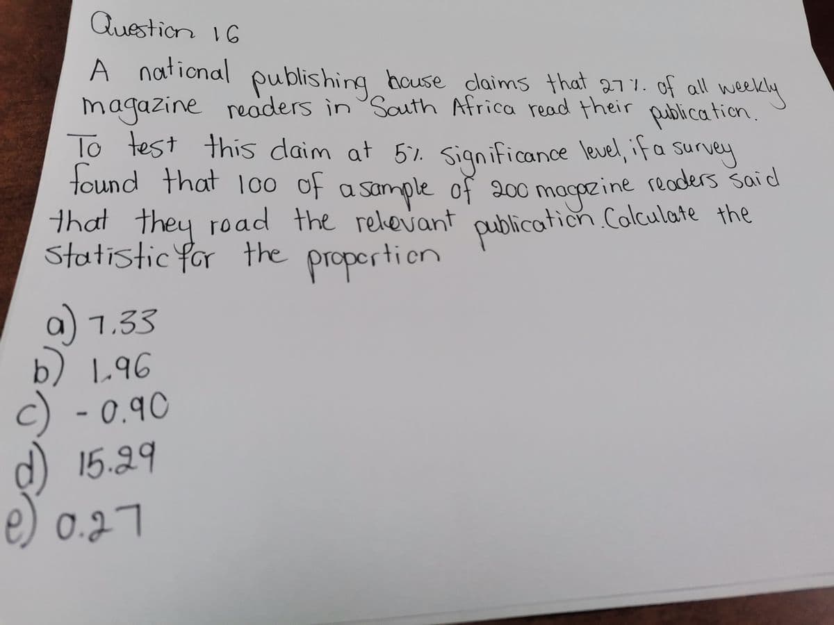 Question 16
A national publishing house claims that 27% of all weekly
magazine readers in South Africa read their publication.
To test this daim at 5%. Significance level, if a survey
found that 100 of a sample of 200 magazine readers said
that they road the relevant publication Colculate the
Statistic for the proportion
a) 1.33
b) 1.96
c) - 0.90
15.29
0.27