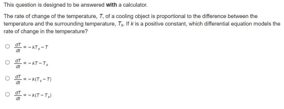 This question is designed to be answered with a calculator.
The rate of change of the temperature, T, of a cooling object is proportional to the difference between the
temperature and the surrounding temperature, Ts. If k is a positive constant, which differential equation models the
rate of change in the temperature?
dT
= - KT,-T
dt
dT
= - KT -Ts
dt
dt = - k(Ts-T)
dt
dT
= - k(T -T)
dt
