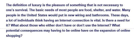 The definition of luxury is the pleasure of something that is not necessary to
one's survival. The basic needs of most people are food, shelter, and water. Many
people in the United States would put in new wiring and bathrooms. These days,
a lot of individuals think having an Internet connection is vital. Is there a need for
it? What about those who either don't have or don't use the Internet? What
potential consequences may having to be online have on the expansion of online
shopping?