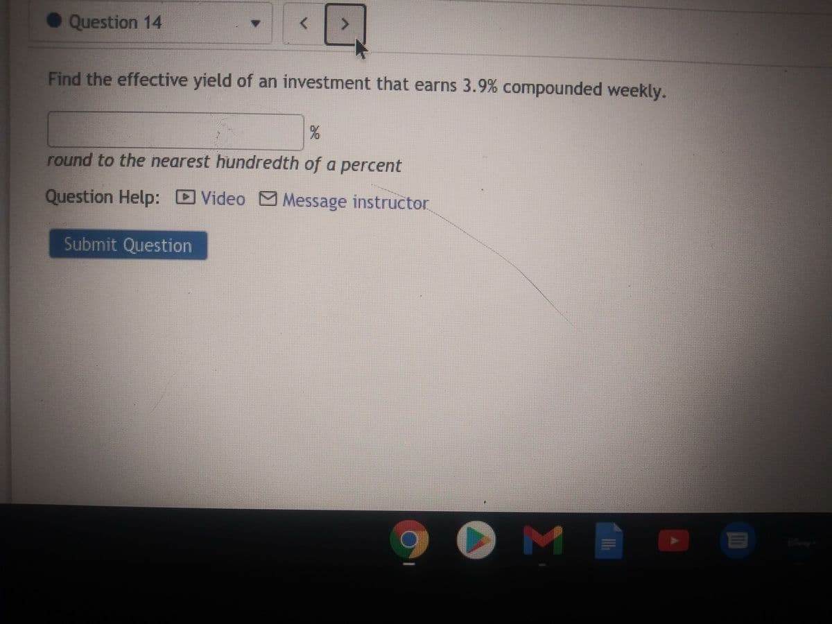 • Question 14
Find the effective yield of an investment that earns 3.9% compounded weekly.
round to the nearest hundredth of a percent
Question Help: Video M Message instructor
Submit Question
