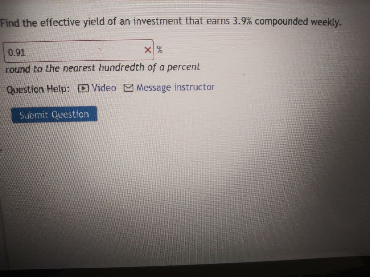 Find the effective yield of an investment that earns 3.9% compounded weekly.
0.91
X%
round to the nearest hundredth of a percent
Question Help: Video Message instructor
Submit Question
