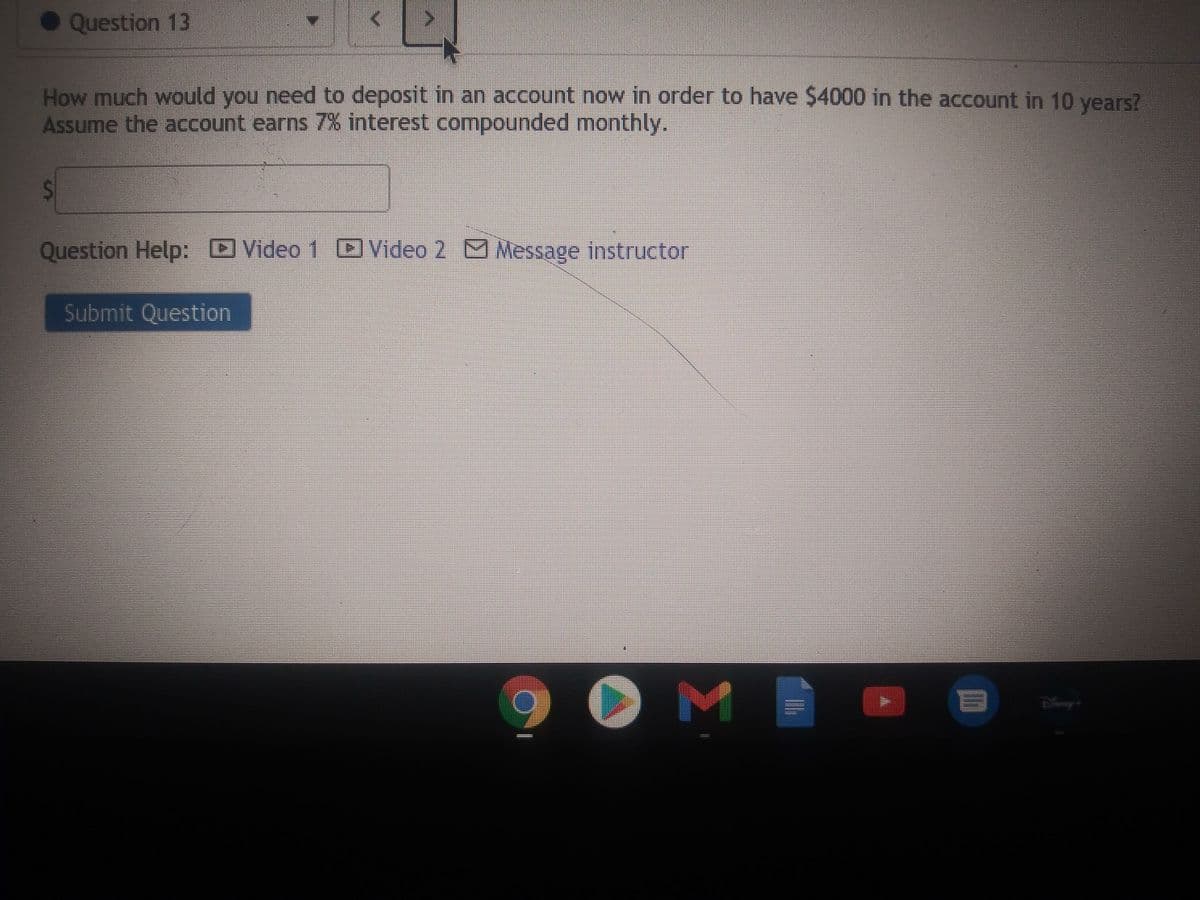 • Question 13
How much would you need to deposit in an account now in order to have $4000 in the account in 10 years?
Assume the account earns 7% interest compounded monthly.
Question Help: Video 1 D Video 2 M Message instructor
Submit Question
O M |
