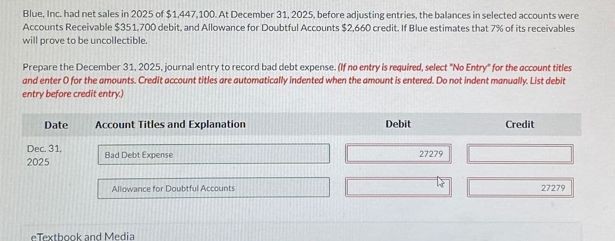 Blue, Inc. had net sales in 2025 of $1,447,100. At December 31, 2025, before adjusting entries, the balances in selected accounts were
Accounts Receivable $351,700 debit, and Allowance for Doubtful Accounts $2,660 credit. If Blue estimates that 7% of its receivables
will prove to be uncollectible.
Prepare the December 31, 2025, journal entry to record bad debt expense. (If no entry is required, select "No Entry" for the account titles
and enter O for the amounts. Credit account titles are automatically indented when the amount is entered. Do not indent manually. List debit
entry before credit entry.)
Date
Dec. 31,
2025
Account Titles and Explanation
Bad Debt Expense
Allowance for Doubtful Accounts
eTextbook and Media
Debit
27279
Credit
27279