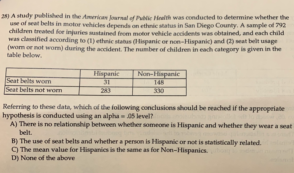 28) A study published in the American Journal of Public Health was conducted to determine whether the
use of seat belts in motor vehicles depends on ethnic status in San Diego County. A sample of 792
children treated for injuries sustained from motor vehicle accidents was obtained, and each child
was classified according to (1) ethnic status (Hispanic or non-Hispanic) and (2) seat belt usage
(worn or not worn) during the accident. The number of children in each category is given in the
table below.
Seat belts worn
Seat belts not worn
Hispanic
31
283
Non-Hispanic
148
330
Referring to these data, which of the following conclusions should be reached if the appropriate ni
hypothesis is conducted using an alpha = .05 level? Tuoria enolzubaos griwollet Jo bidw ,20, of
A) There is no relationship between whether someone is Hispanic and whether they wear a seat
da srli to nabreg neowisd qilarrodslets al sist
bel
B) The use of seat belts and whether a person is Hispanic or not is statistically related.
C) The mean value for Hispanics is the same as for Non-Hispanics.
D) None of the above