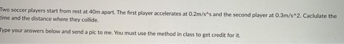 Two soccer players start from rest at 40m apart. The first player accelerates at 0.2m/s^s and the second player at 0.3m/s^2. Caclulate the
time and the distance where they collide.
Type your answers below and send a pic to me. You must use the method in class to get credit for it.
