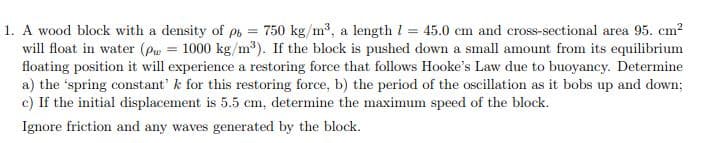 =
1. A wood block with a density of pb 750 kg/m³, a length 1 = 45.0 cm and cross-sectional area 95. cm²
will float in water (Pw = 1000 kg/m³). If the block is pushed down a small amount from its equilibrium
floating position it will experience a restoring force that follows Hooke's Law due to buoyancy. Determine
a) the 'spring constant' k for this restoring force, b) the period of the oscillation as it bobs up and down;
c) If the initial displacement is 5.5 cm, determine the maximum speed of the block.
Ignore friction and any waves generated by the block.